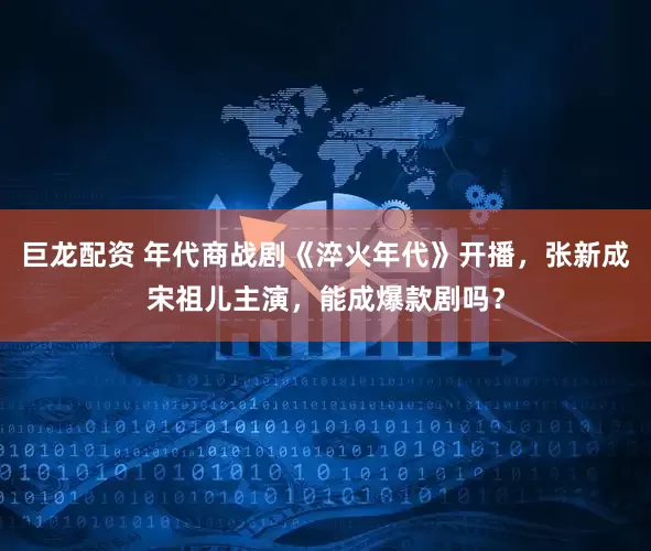 巨龙配资 年代商战剧《淬火年代》开播，张新成宋祖儿主演，能成爆款剧吗？