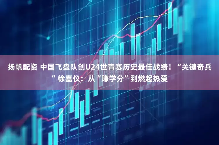 扬帆配资 中国飞盘队创U24世青赛历史最佳战绩！“关键奇兵”徐嘉仪：从“赚学分”到燃起热爱