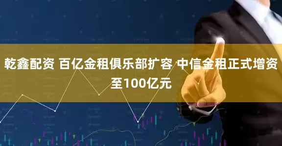 乾鑫配资 百亿金租俱乐部扩容 中信金租正式增资至100亿元