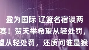 盈为国际 辽篮名宿谈两位小老弟禁赛！贺天举希望从轻处罚，还质问谁是猴？