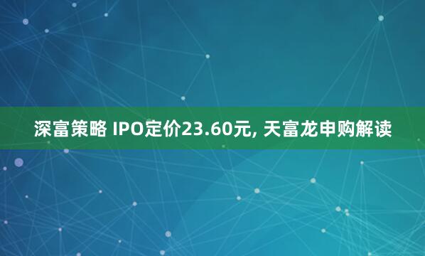 深富策略 IPO定价23.60元, 天富龙申购解读
