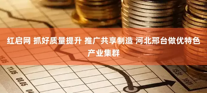 红启网 抓好质量提升 推广共享制造 河北邢台做优特色产业集群