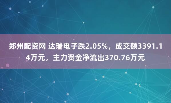 郑州配资网 达瑞电子跌2.05%，成交额3391.14万元，主力资金净流出370.76万元