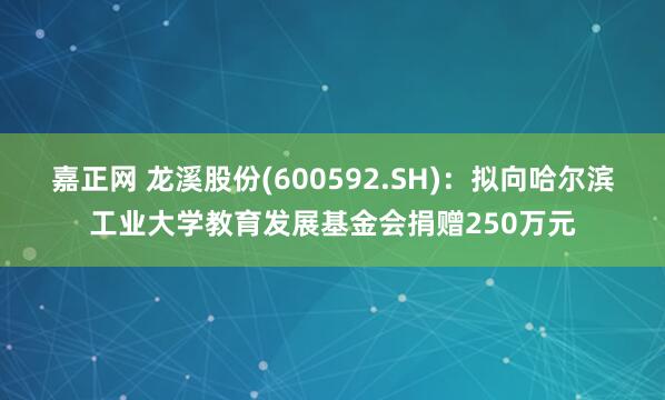 嘉正网 龙溪股份(600592.SH)：拟向哈尔滨工业大学教育发展基金会捐赠250万元