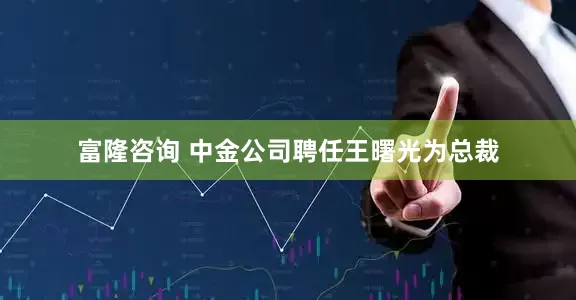 富隆咨询 中金公司聘任王曙光为总裁
