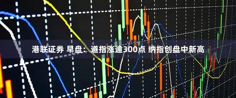 港联证券 早盘：道指涨逾300点 纳指创盘中新高