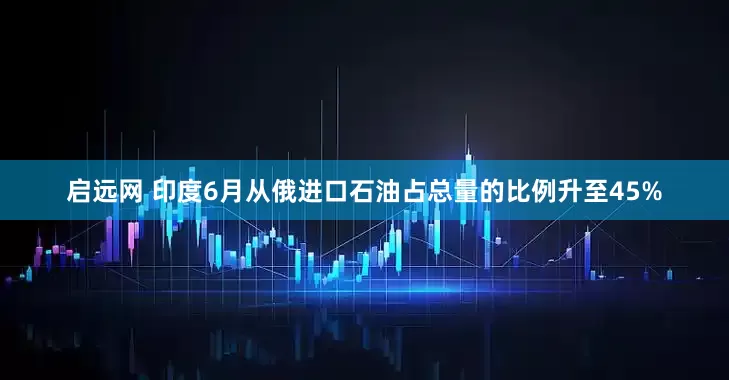 启远网 印度6月从俄进口石油占总量的比例升至45%
