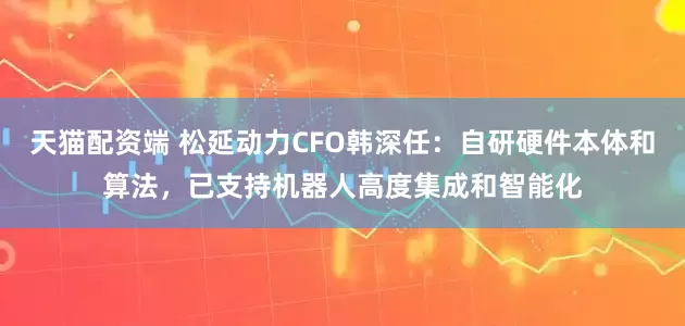 天猫配资端 松延动力CFO韩深任：自研硬件本体和算法，已支持机器人高度集成和智能化