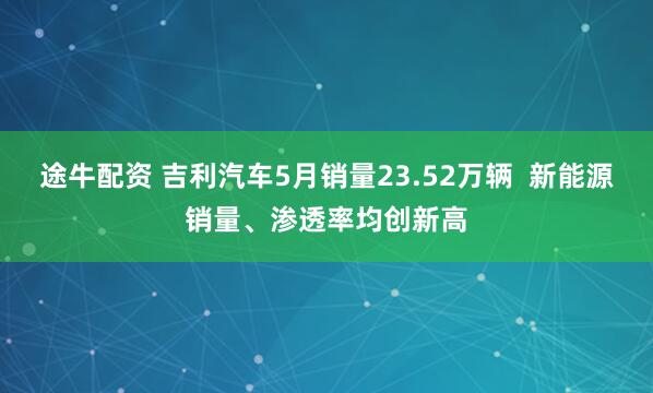 途牛配资 吉利汽车5月销量23.52万辆  新能源销量、渗透率均创新高