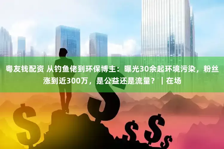 粤友钱配资 从钓鱼佬到环保博主：曝光30余起环境污染，粉丝涨到近300万，是公益还是流量？｜在场