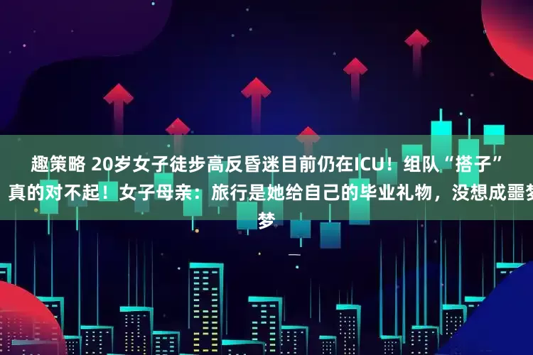 趣策略 20岁女子徒步高反昏迷目前仍在ICU！组队“搭子”：真的对不起！女子母亲：旅行是她给自己的毕业礼物，没想成噩梦