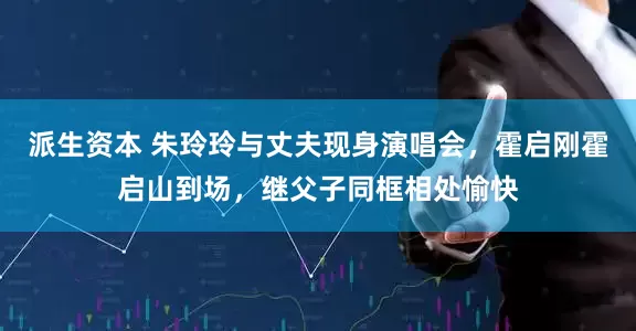 派生资本 朱玲玲与丈夫现身演唱会，霍启刚霍启山到场，继父子同框相处愉快