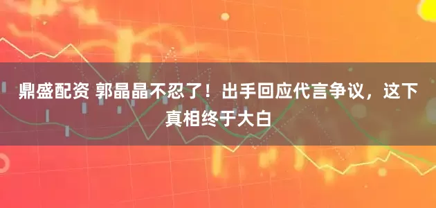 鼎盛配资 郭晶晶不忍了！出手回应代言争议，这下真相终于大白
