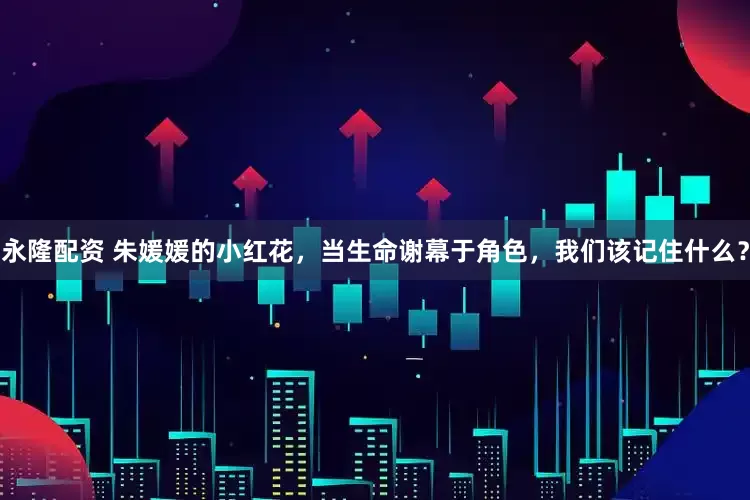 永隆配资 朱媛媛的小红花，当生命谢幕于角色，我们该记住什么？