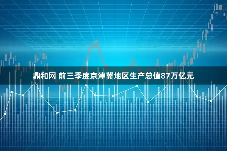 鼎和网 前三季度京津冀地区生产总值87万亿元
