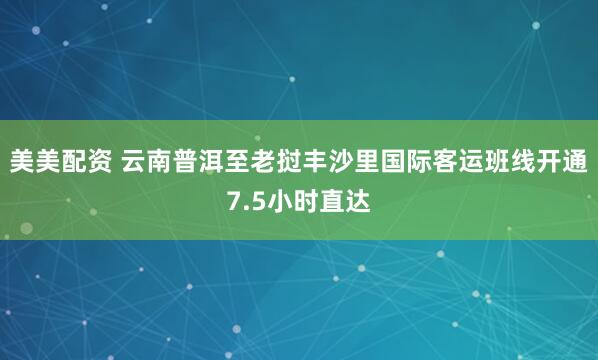 美美配资 云南普洱至老挝丰沙里国际客运班线开通7.5小时直达