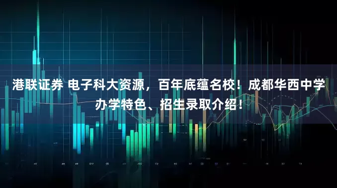 港联证券 电子科大资源，百年底蕴名校！成都华西中学办学特色、招生录取介绍！