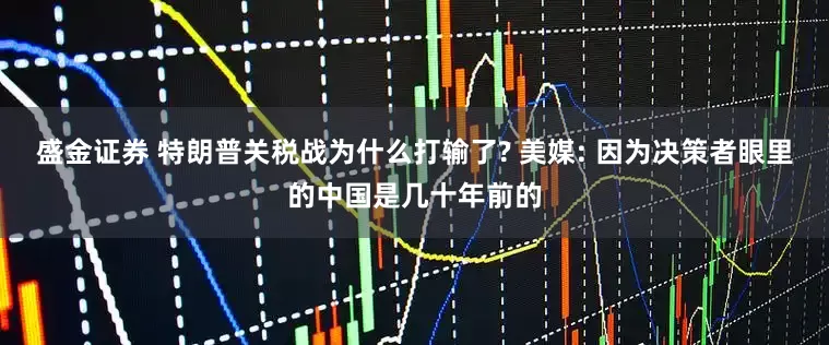 盛金证券 特朗普关税战为什么打输了? 美媒: 因为决策者眼里的中国是几十年前的